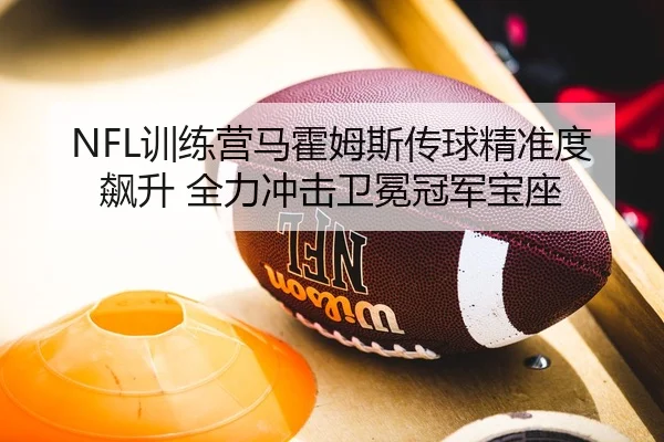 NFL训练营马霍姆斯传球精准度飙升 全力冲击卫冕冠军宝座