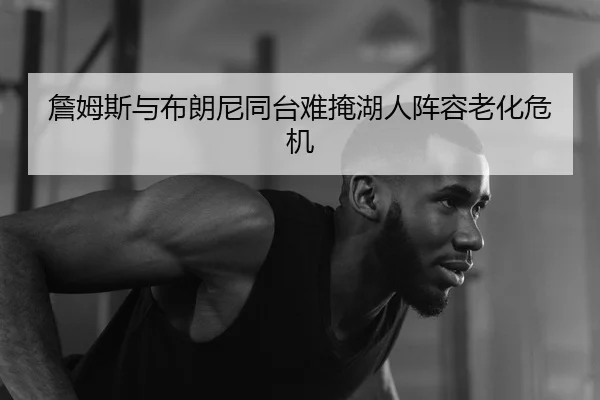 詹姆斯与布朗尼同台难掩湖人阵容老化危机