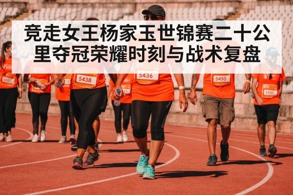竞走女王杨家玉世锦赛二十公里夺冠荣耀时刻与战术复盘
